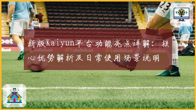 新版Kaiyun平台功能亮点详解：核心优势解析及日常使用场景说明