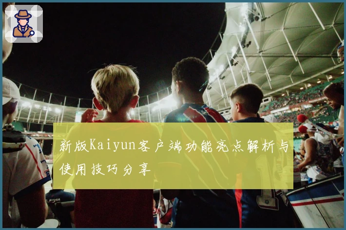 新版Kaiyun客户端功能亮点解析与使用技巧分享